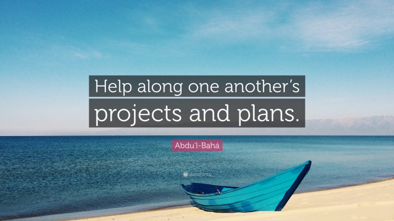 Abdu'l-Bahá Quote: “Help along one another’s projects and plans.”