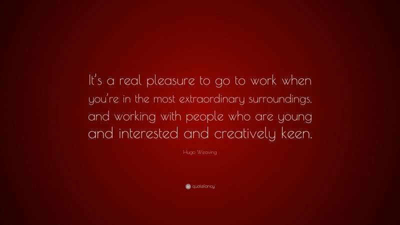 Hugo Weaving Quote: “It’s a real pleasure to go to work when you’re in the most extraordinary surroundings, and working with people who are young and interested and creatively keen.”