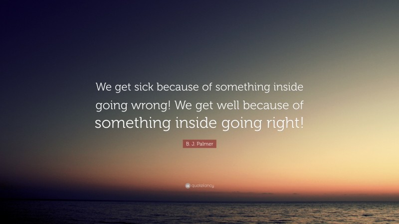 B. J. Palmer Quote: “We get sick because of something inside going wrong! We get well because of something inside going right!”