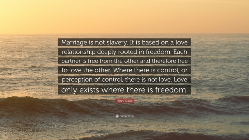 Henry Cloud Quote: “Marriage is not slavery. It is based on a love relationship deeply rooted in freedom. Each partner is free from the other and therefore free to love the other. Where there is control, or perception of control, there is not love. Love only exists where there is freedom.”