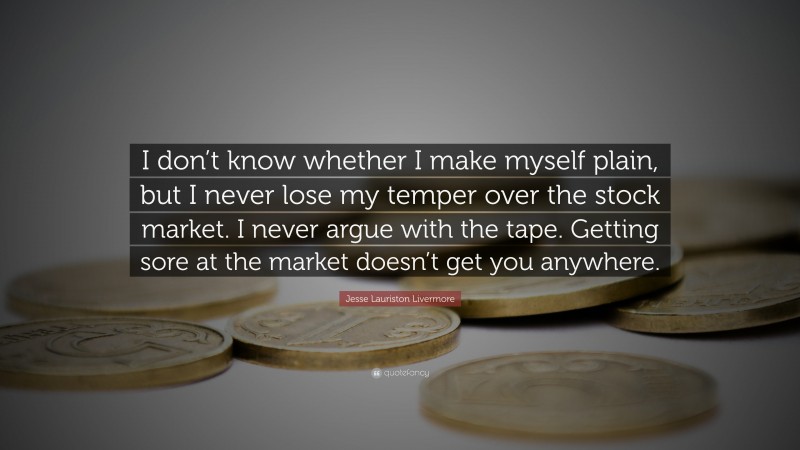 Jesse Lauriston Livermore Quote: “I don’t know whether I make myself plain, but I never lose my temper over the stock market. I never argue with the tape. Getting sore at the market doesn’t get you anywhere.”
