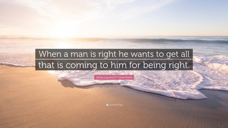 Jesse Lauriston Livermore Quote: “When a man is right he wants to get all that is coming to him for being right.”