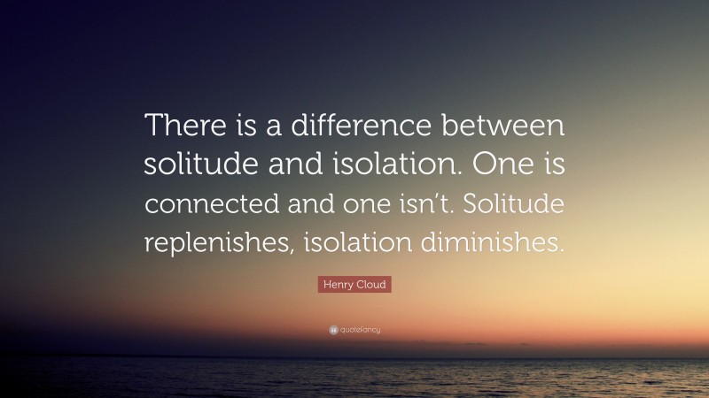 Henry Cloud Quote: “There is a difference between solitude and isolation. One is connected and one isn’t. Solitude replenishes, isolation diminishes.”
