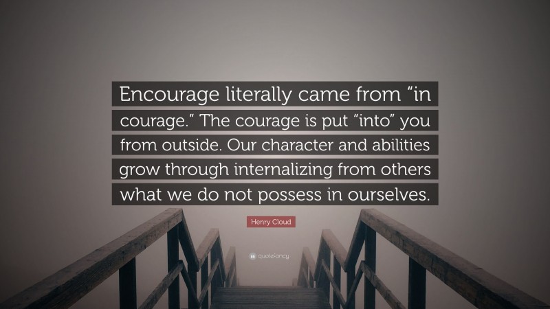 Henry Cloud Quote: “Encourage literally came from “in courage.” The courage is put “into” you from outside. Our character and abilities grow through internalizing from others what we do not possess in ourselves.”