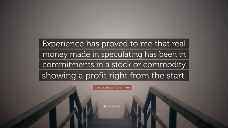Jesse Lauriston Livermore Quote: “Experience has proved to me that real money made in speculating has been in commitments in a stock or commodity showing a profit right from the start.”