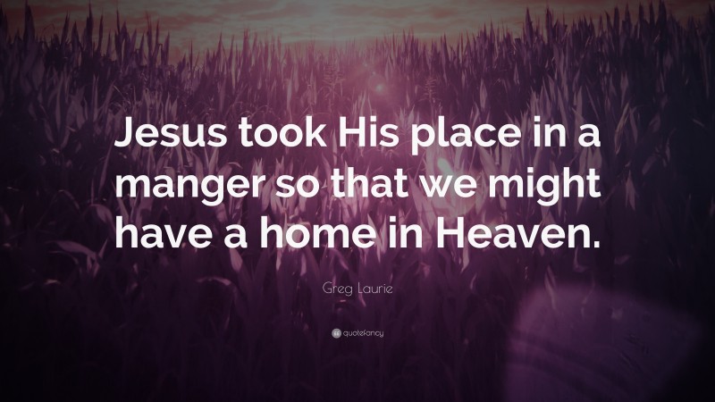 Greg Laurie Quote: “Jesus took His place in a manger so that we might have a home in Heaven.”