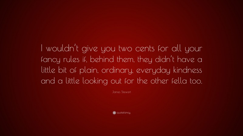 James Stewart Quote: “I wouldn’t give you two cents for all your fancy rules if, behind them, they didn’t have a little bit of plain, ordinary, everyday kindness and a little looking out for the other fella too.”