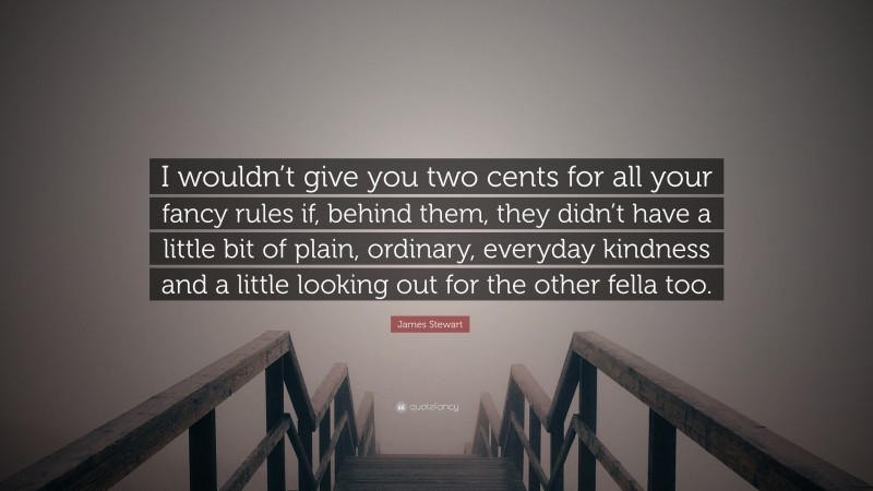 James Stewart Quote: “I wouldn’t give you two cents for all your fancy rules if, behind them, they didn’t have a little bit of plain, ordinary, everyday kindness and a little looking out for the other fella too.”