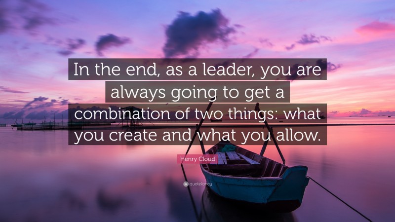 Henry Cloud Quote: “In the end, as a leader, you are always going to get a combination of two things: what you create and what you allow.”