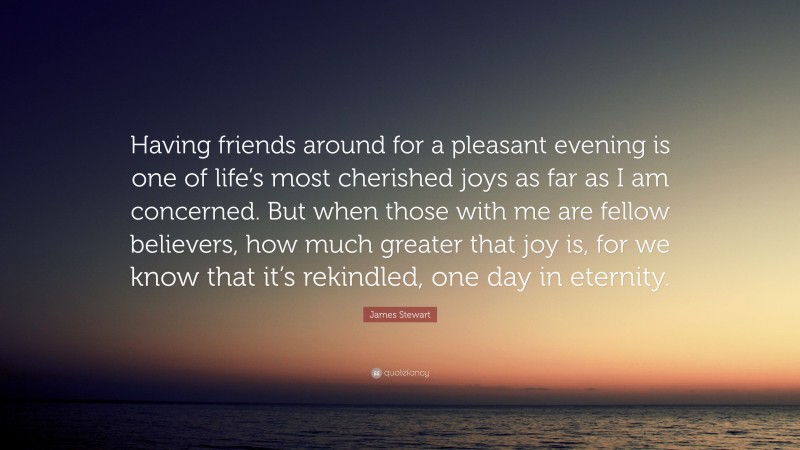 James Stewart Quote: “Having friends around for a pleasant evening is one of life’s most cherished joys as far as I am concerned. But when those with me are fellow believers, how much greater that joy is, for we know that it’s rekindled, one day in eternity.”
