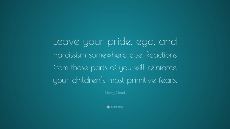 Henry Cloud Quote: “Leave your pride, ego, and narcissism somewhere else. Reactions from those parts of you will reinforce your children’s most primitive fears.”