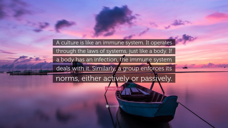Henry Cloud Quote: “A culture is like an immune system. It operates through the laws of systems, just like a body. If a body has an infection, the immune system deals with it. Similarly, a group enforces its norms, either actively or passively.”