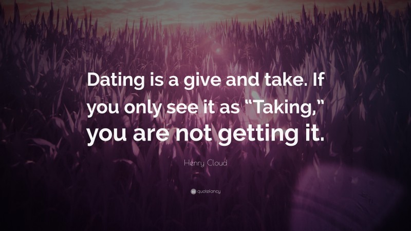 Henry Cloud Quote: “Dating is a give and take. If you only see it as “Taking,” you are not getting it.”