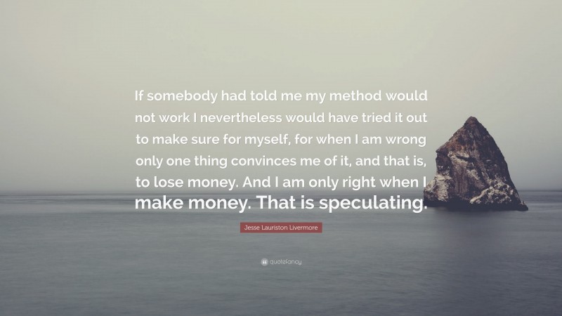Jesse Lauriston Livermore Quote: “If somebody had told me my method would not work I nevertheless would have tried it out to make sure for myself, for when I am wrong only one thing convinces me of it, and that is, to lose money. And I am only right when I make money. That is speculating.”