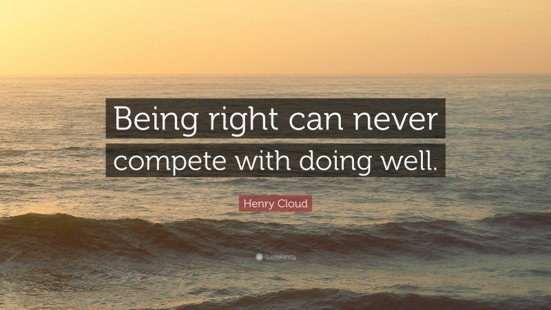 Henry Cloud Quote: “Being right can never compete with doing well.”