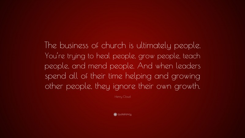 Henry Cloud Quote: “The business of church is ultimately people. You’re trying to heal people, grow people, teach people, and mend people. And when leaders spend all of their time helping and growing other people, they ignore their own growth.”