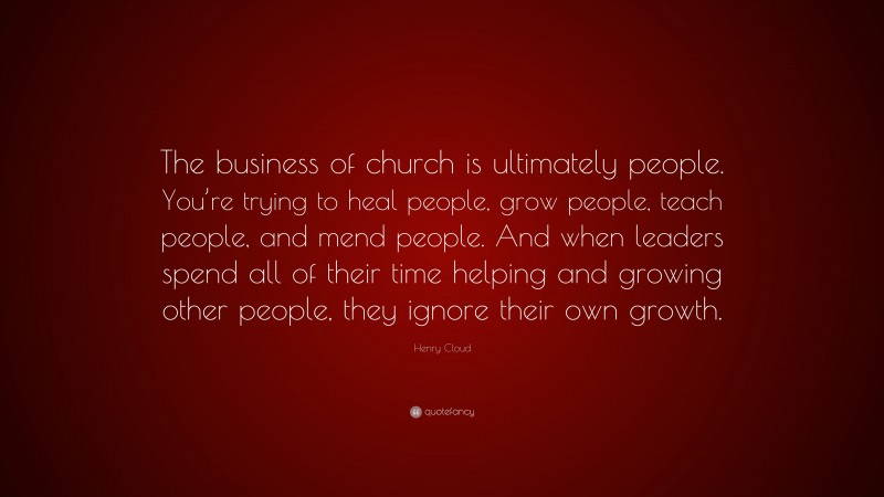 Henry Cloud Quote: “The business of church is ultimately people. You’re trying to heal people, grow people, teach people, and mend people. And when leaders spend all of their time helping and growing other people, they ignore their own growth.”