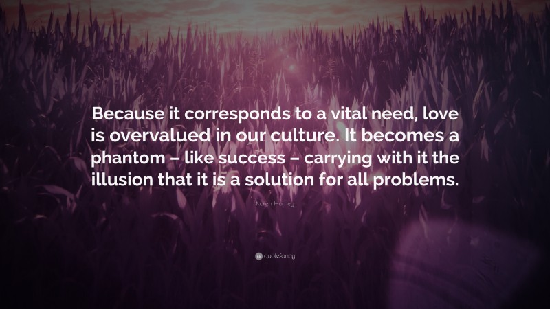 Karen Horney Quote: “Because it corresponds to a vital need, love is overvalued in our culture. It becomes a phantom – like success – carrying with it the illusion that it is a solution for all problems.”