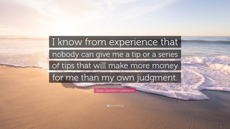 Jesse Lauriston Livermore Quote: “I know from experience that nobody can give me a tip or a series of tips that will make more money for me than my own judgment.”