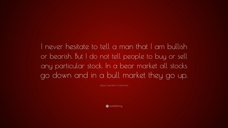 Jesse Lauriston Livermore Quote: “I never hesitate to tell a man that I am bullish or bearish. But I do not tell people to buy or sell any particular stock. In a bear market all stocks go down and in a bull market they go up.”