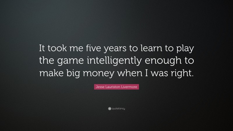 Jesse Lauriston Livermore Quote: “It took me five years to learn to play the game intelligently enough to make big money when I was right.”