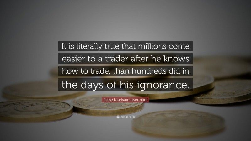 Jesse Lauriston Livermore Quote: “It is literally true that millions come easier to a trader after he knows how to trade, than hundreds did in the days of his ignorance.”