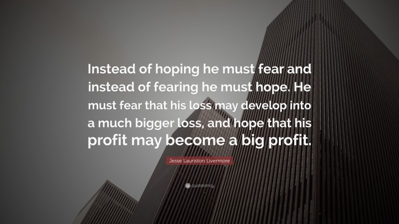 Jesse Lauriston Livermore Quote: “Instead of hoping he must fear and instead of fearing he must hope. He must fear that his loss may develop into a much bigger loss, and hope that his profit may become a big profit.”
