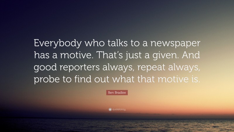 Ben Bradlee Quote: “Everybody who talks to a newspaper has a motive. That’s just a given. And good reporters always, repeat always, probe to find out what that motive is.”