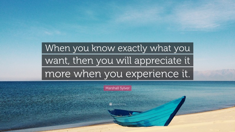 Marshall Sylver Quote: “When you know exactly what you want, then you will appreciate it more when you experience it.”