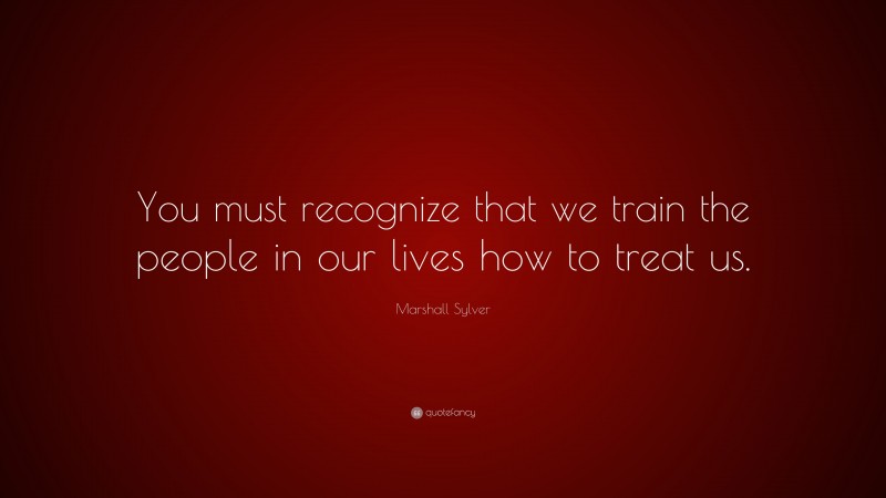 Marshall Sylver Quote: “You must recognize that we train the people in our lives how to treat us.”