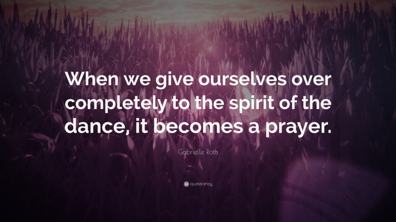 Gabrielle Roth Quote: “When we give ourselves over completely to the spirit of the dance, it becomes a prayer.”