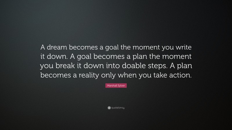 Marshall Sylver Quote: “A dream becomes a goal the moment you write it down. A goal becomes a plan the moment you break it down into doable steps. A plan becomes a reality only when you take action.”