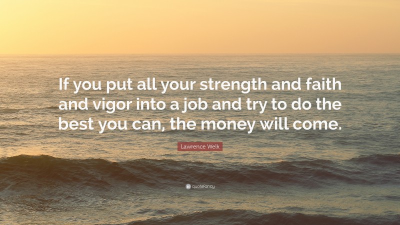 Lawrence Welk Quote: “If you put all your strength and faith and vigor into a job and try to do the best you can, the money will come.”