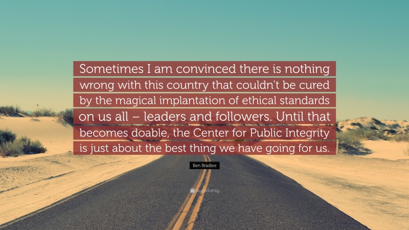 Ben Bradlee Quote: “Sometimes I am convinced there is nothing wrong with this country that couldn’t be cured by the magical implantation of ethical standards on us all – leaders and followers. Until that becomes doable, the Center for Public Integrity is just about the best thing we have going for us.”