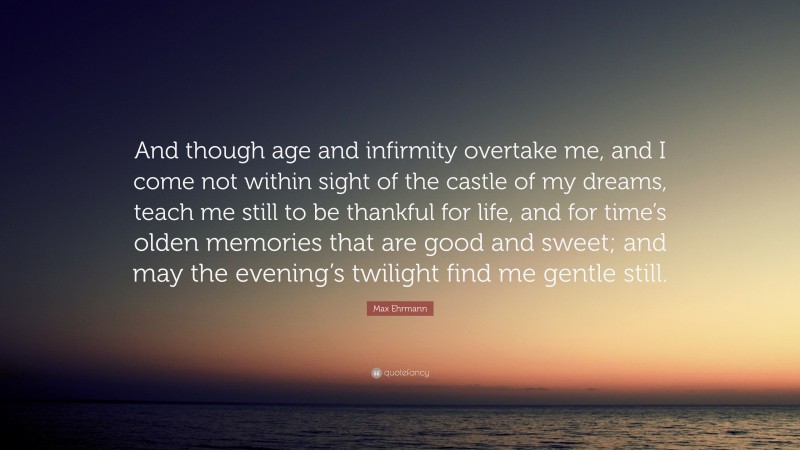 Max Ehrmann Quote: “And though age and infirmity overtake me, and I come not within sight of the castle of my dreams, teach me still to be thankful for life, and for time’s olden memories that are good and sweet; and may the evening’s twilight find me gentle still.”