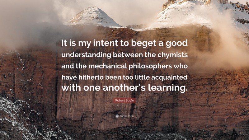 Robert Boyle Quote: “It is my intent to beget a good understanding between the chymists and the mechanical philosophers who have hitherto been too little acquainted with one another’s learning.”