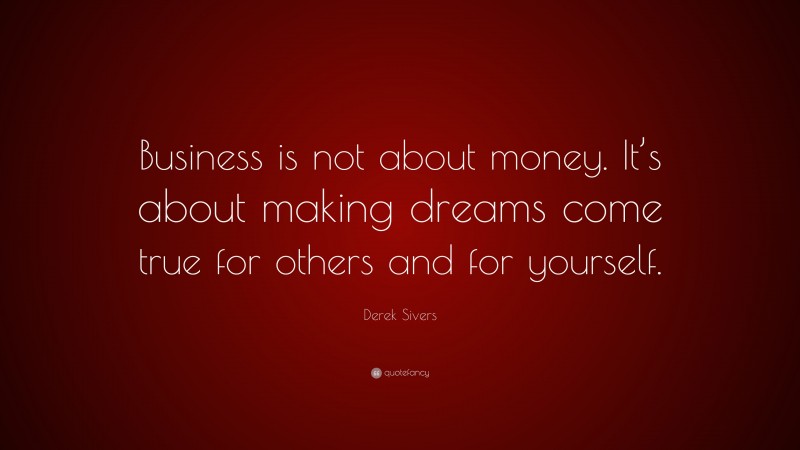 Derek Sivers Quote: “Business is not about money. It’s about making dreams come true for others and for yourself.”