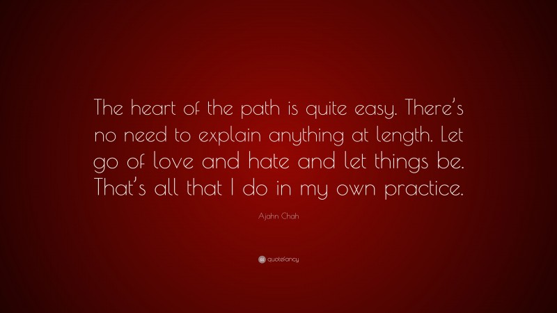 Ajahn Chah Quote: “The heart of the path is quite easy. There’s no need to explain anything at length. Let go of love and hate and let things be. That’s all that I do in my own practice.”