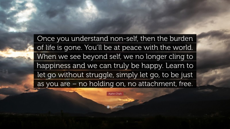 Ajahn Chah Quote: “Once you understand non-self, then the burden of life is gone. You’ll be at peace with the world. When we see beyond self, we no longer cling to happiness and we can truly be happy. Learn to let go without struggle, simply let go, to be just as you are – no holding on, no attachment, free.”