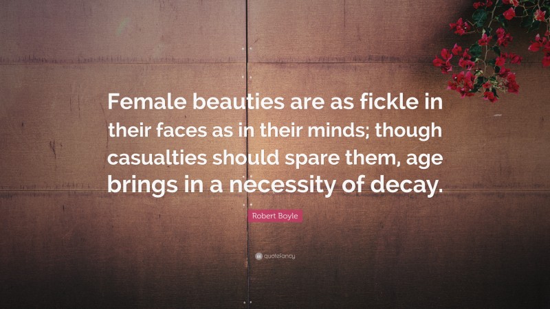 Robert Boyle Quote: “Female beauties are as fickle in their faces as in their minds; though casualties should spare them, age brings in a necessity of decay.”