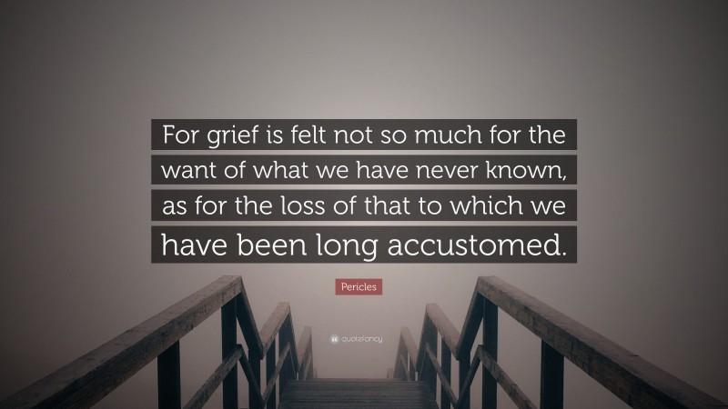 Pericles Quote: “For grief is felt not so much for the want of what we have never known, as for the loss of that to which we have been long accustomed.”