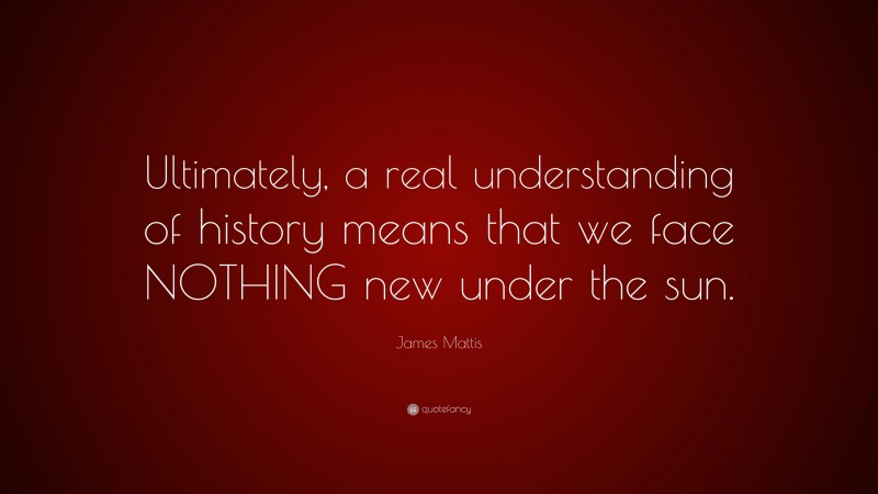 James Mattis Quote: “Ultimately, a real understanding of history means that we face NOTHING new under the sun.”