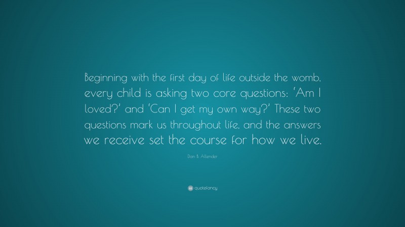 Dan B. Allender Quote: “Beginning with the first day of life outside the womb, every child is asking two core questions: ‘Am I loved?’ and ‘Can I get my own way?’ These two questions mark us throughout life, and the answers we receive set the course for how we live.”