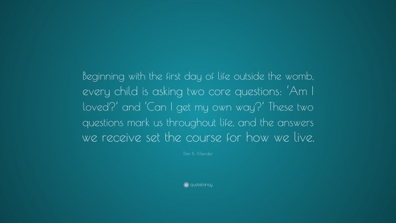 Dan B. Allender Quote: “Beginning with the first day of life outside the womb, every child is asking two core questions: ‘Am I loved?’ and ‘Can I get my own way?’ These two questions mark us throughout life, and the answers we receive set the course for how we live.”