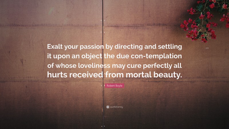 Robert Boyle Quote: “Exalt your passion by directing and settling it upon an object the due con-templation of whose loveliness may cure perfectly all hurts received from mortal beauty.”