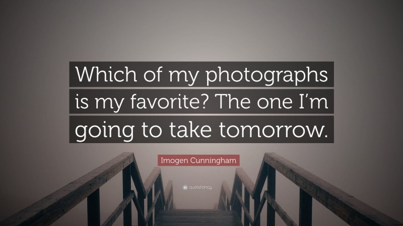 Imogen Cunningham Quote: “Which of my photographs is my favorite? The one I’m going to take tomorrow.”