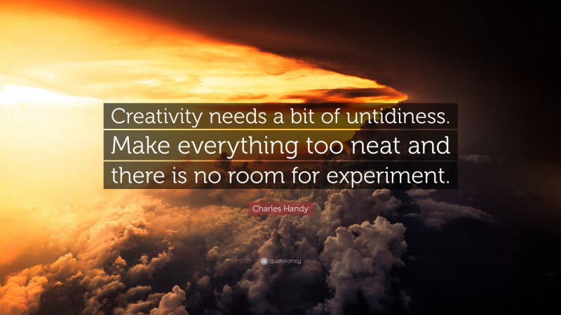 Charles Handy Quote: “Creativity needs a bit of untidiness. Make everything too neat and there is no room for experiment.”