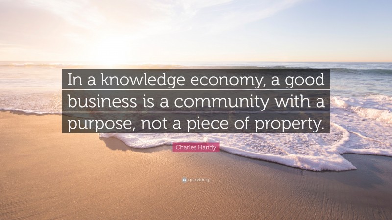 Charles Handy Quote: “In a knowledge economy, a good business is a community with a purpose, not a piece of property.”