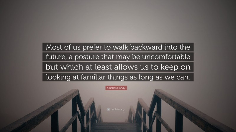 Charles Handy Quote: “Most of us prefer to walk backward into the future, a posture that may be uncomfortable but which at least allows us to keep on looking at familiar things as long as we can.”