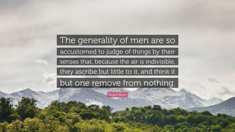 Robert Boyle Quote: “The generality of men are so accustomed to judge of things by their senses that, because the air is indivisible, they ascribe but little to it, and think it but one remove from nothing.”